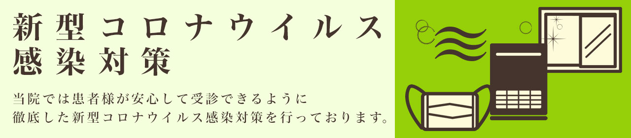 新型コロナウィルス感染対策 当院では患者様が安心して受診できるように徹底した新型コロナウィルス感染対策を行っております。