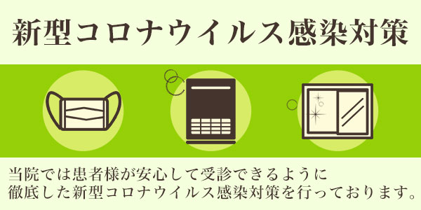 新型コロナウィルス感染対策 当院では患者様が安心して受診できるように徹底した新型コロナウィルス感染対策を行っております。